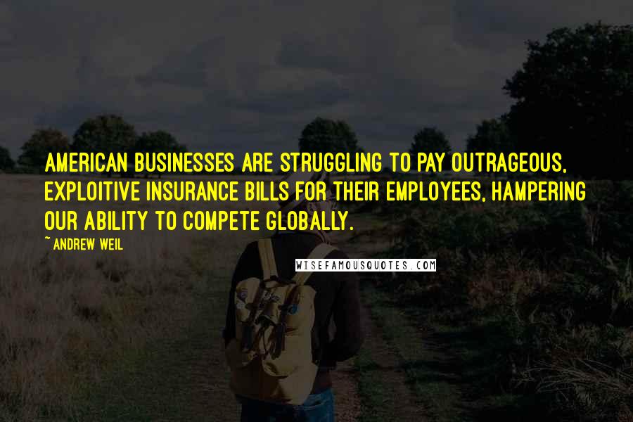 Andrew Weil Quotes: American businesses are struggling to pay outrageous, exploitive insurance bills for their employees, hampering our ability to compete globally.