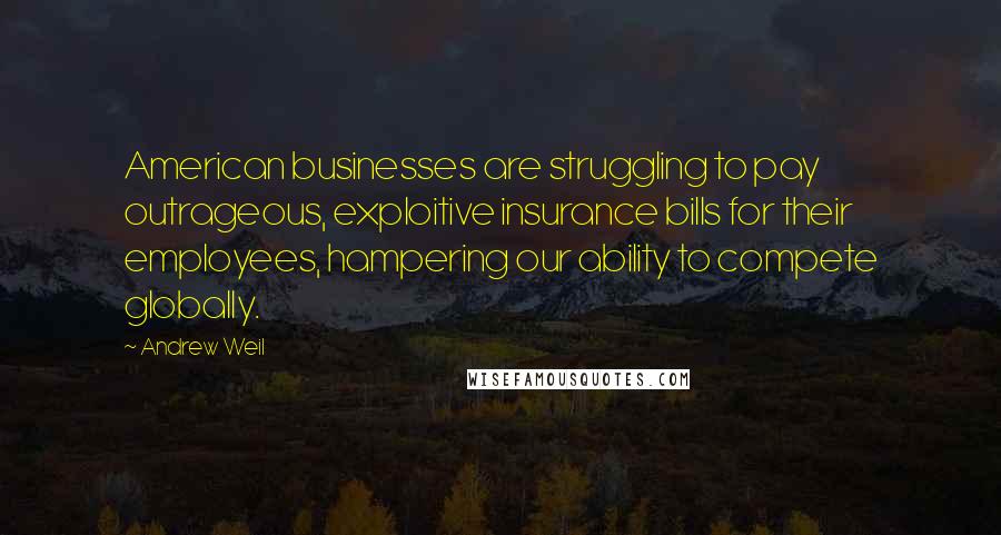 Andrew Weil Quotes: American businesses are struggling to pay outrageous, exploitive insurance bills for their employees, hampering our ability to compete globally.