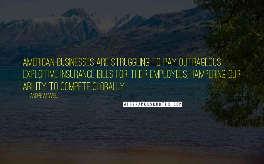 Andrew Weil Quotes: American businesses are struggling to pay outrageous, exploitive insurance bills for their employees, hampering our ability to compete globally.