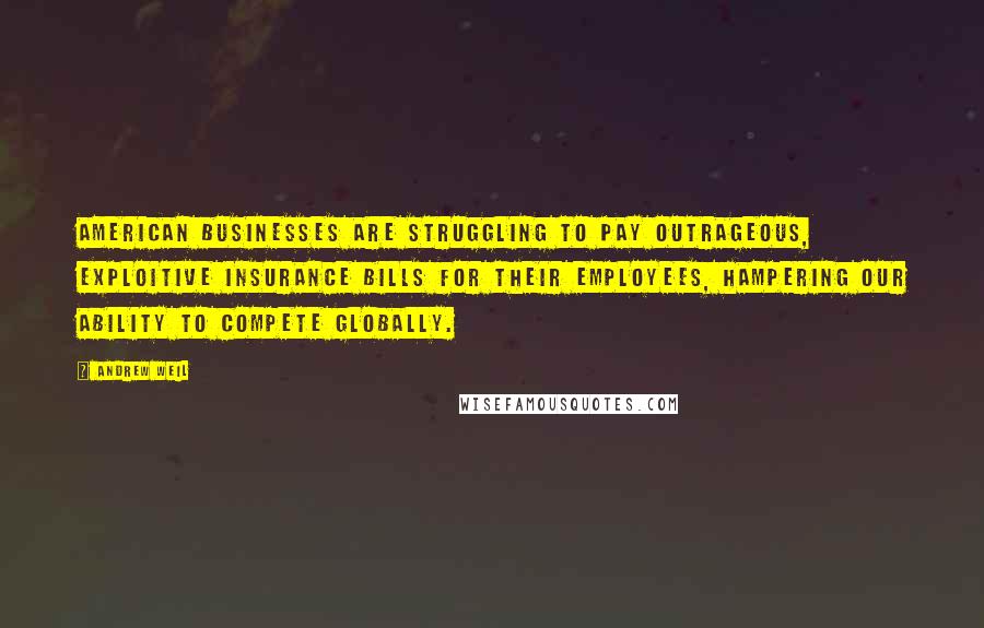 Andrew Weil Quotes: American businesses are struggling to pay outrageous, exploitive insurance bills for their employees, hampering our ability to compete globally.