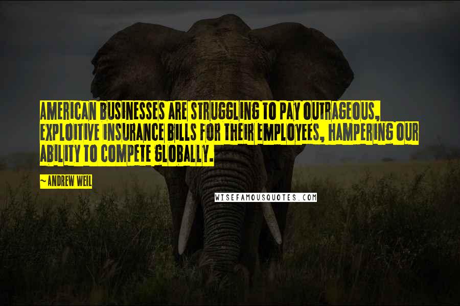 Andrew Weil Quotes: American businesses are struggling to pay outrageous, exploitive insurance bills for their employees, hampering our ability to compete globally.