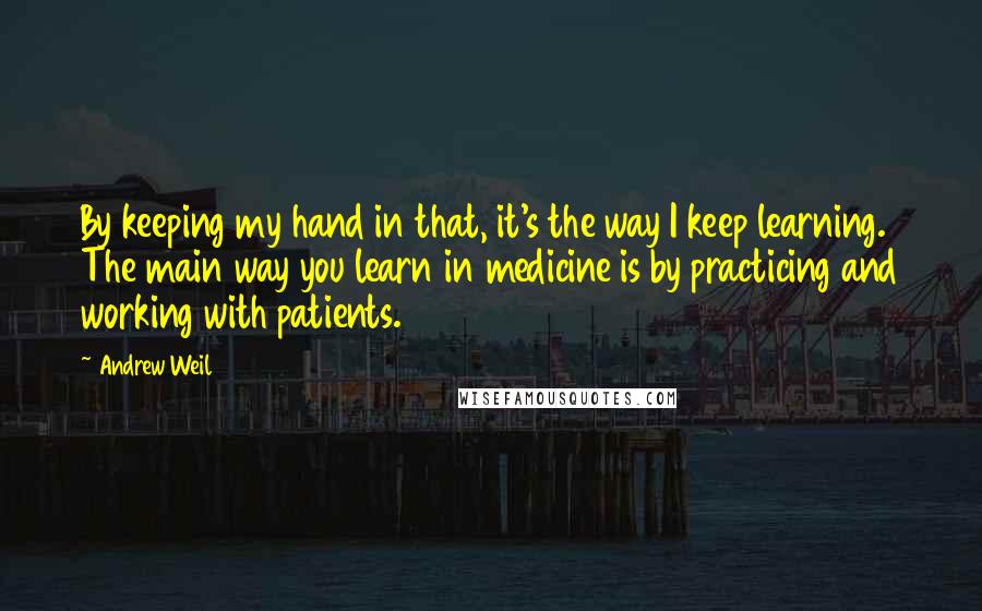 Andrew Weil Quotes: By keeping my hand in that, it's the way I keep learning. The main way you learn in medicine is by practicing and working with patients.