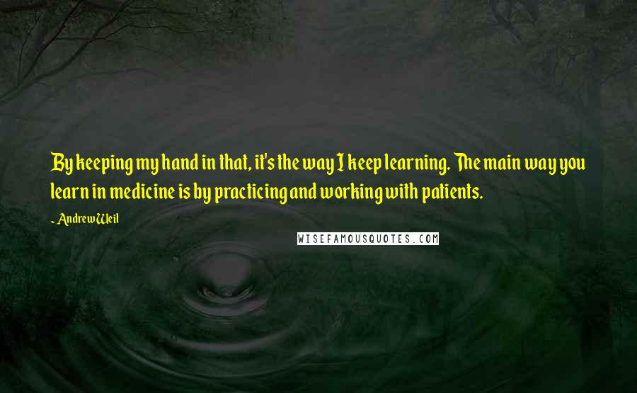 Andrew Weil Quotes: By keeping my hand in that, it's the way I keep learning. The main way you learn in medicine is by practicing and working with patients.