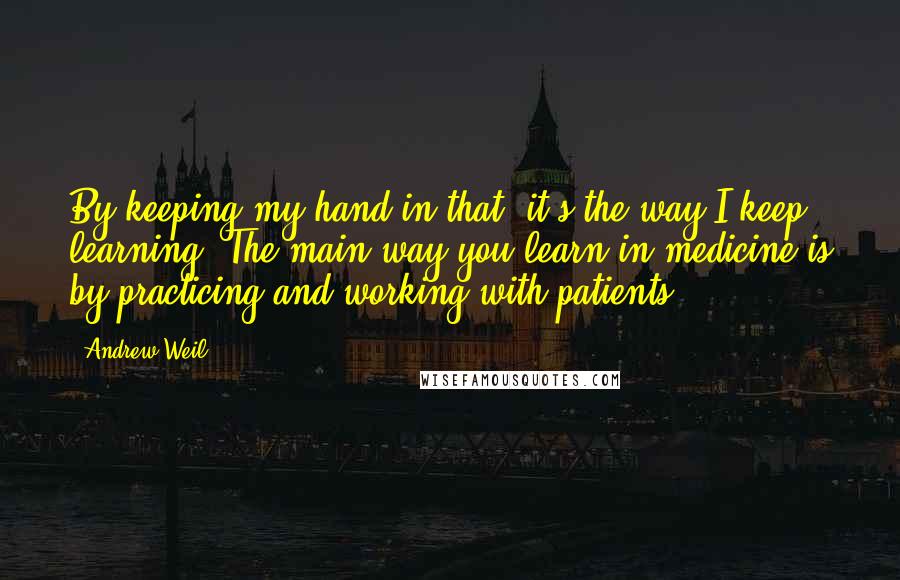 Andrew Weil Quotes: By keeping my hand in that, it's the way I keep learning. The main way you learn in medicine is by practicing and working with patients.