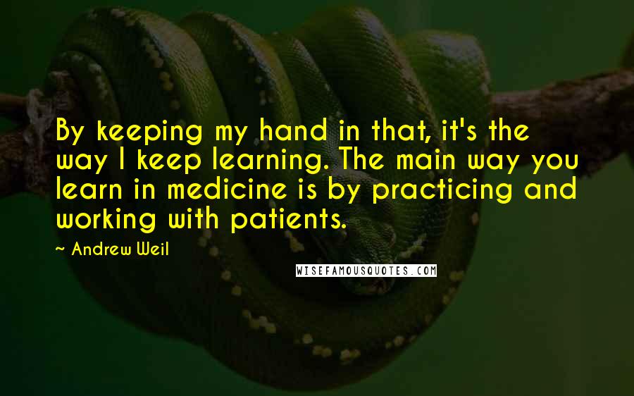 Andrew Weil Quotes: By keeping my hand in that, it's the way I keep learning. The main way you learn in medicine is by practicing and working with patients.