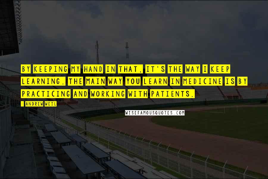 Andrew Weil Quotes: By keeping my hand in that, it's the way I keep learning. The main way you learn in medicine is by practicing and working with patients.