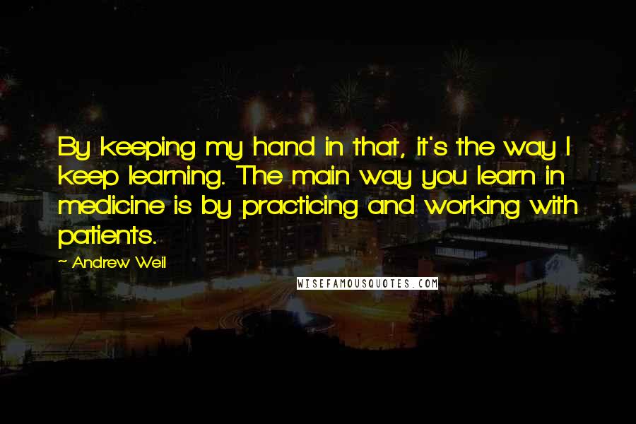 Andrew Weil Quotes: By keeping my hand in that, it's the way I keep learning. The main way you learn in medicine is by practicing and working with patients.