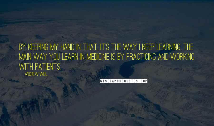 Andrew Weil Quotes: By keeping my hand in that, it's the way I keep learning. The main way you learn in medicine is by practicing and working with patients.