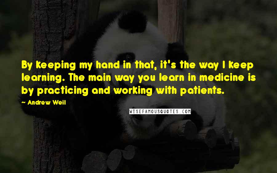 Andrew Weil Quotes: By keeping my hand in that, it's the way I keep learning. The main way you learn in medicine is by practicing and working with patients.