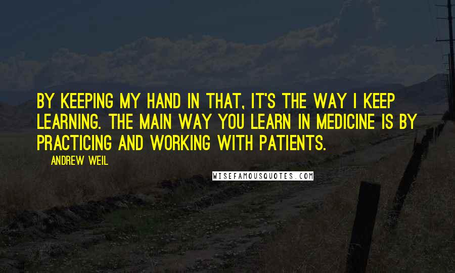 Andrew Weil Quotes: By keeping my hand in that, it's the way I keep learning. The main way you learn in medicine is by practicing and working with patients.