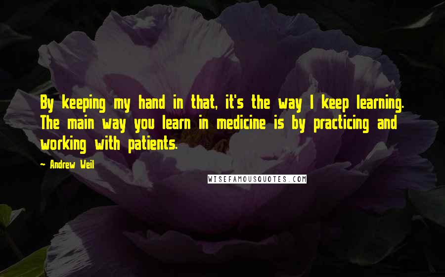 Andrew Weil Quotes: By keeping my hand in that, it's the way I keep learning. The main way you learn in medicine is by practicing and working with patients.