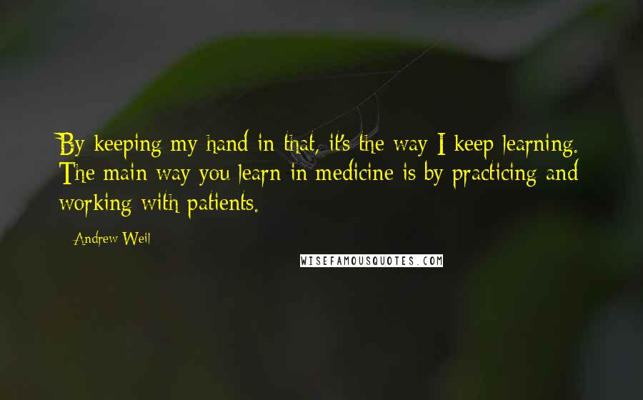 Andrew Weil Quotes: By keeping my hand in that, it's the way I keep learning. The main way you learn in medicine is by practicing and working with patients.