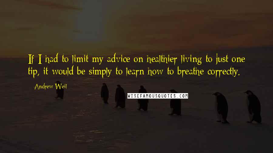 Andrew Weil Quotes: If I had to limit my advice on healthier living to just one tip, it would be simply to learn how to breathe correctly.