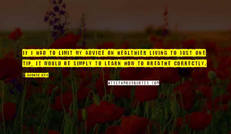 Andrew Weil Quotes: If I had to limit my advice on healthier living to just one tip, it would be simply to learn how to breathe correctly.