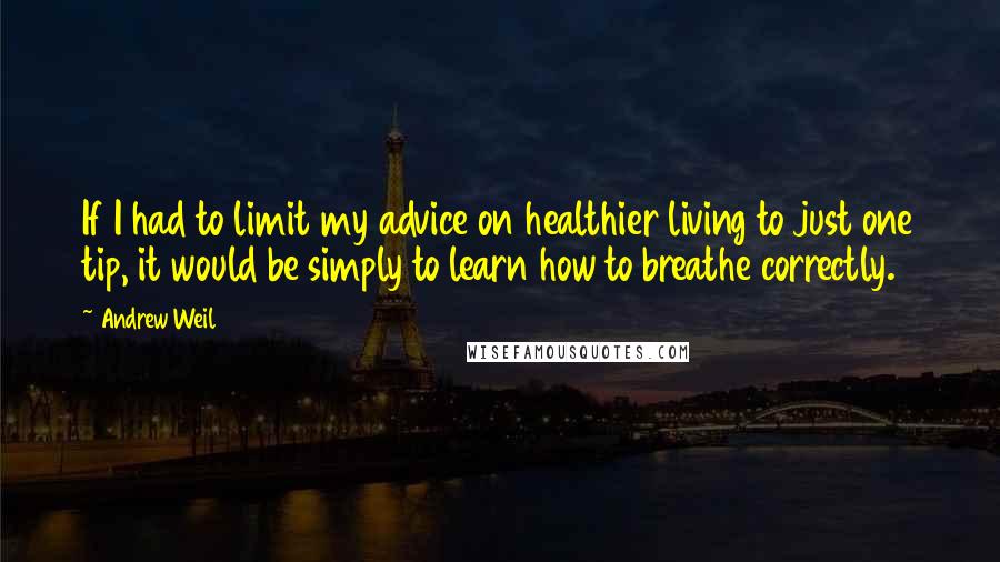 Andrew Weil Quotes: If I had to limit my advice on healthier living to just one tip, it would be simply to learn how to breathe correctly.