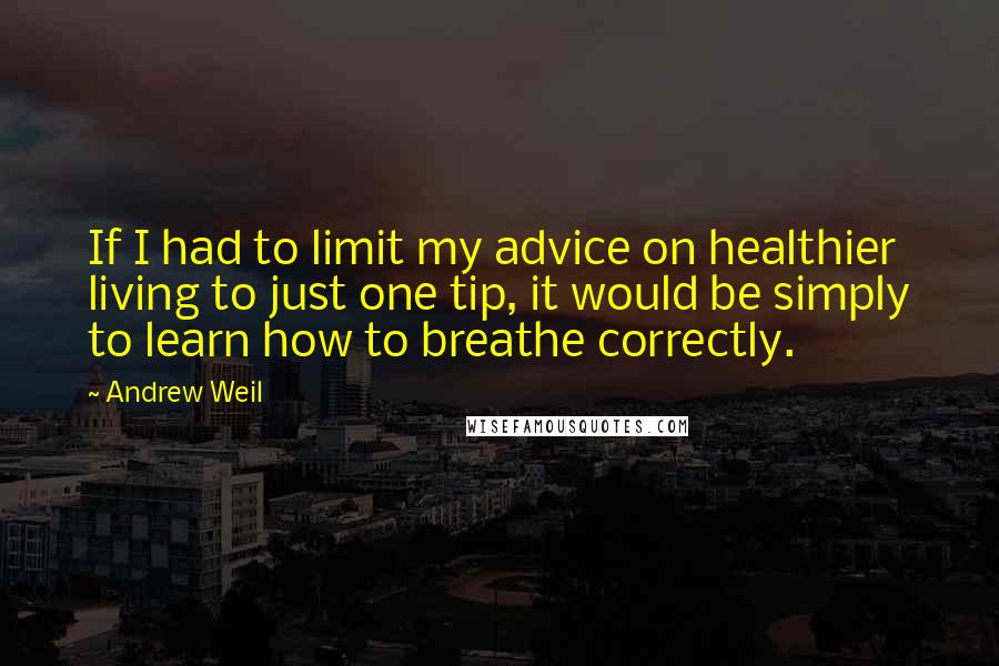 Andrew Weil Quotes: If I had to limit my advice on healthier living to just one tip, it would be simply to learn how to breathe correctly.