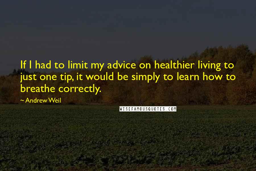 Andrew Weil Quotes: If I had to limit my advice on healthier living to just one tip, it would be simply to learn how to breathe correctly.