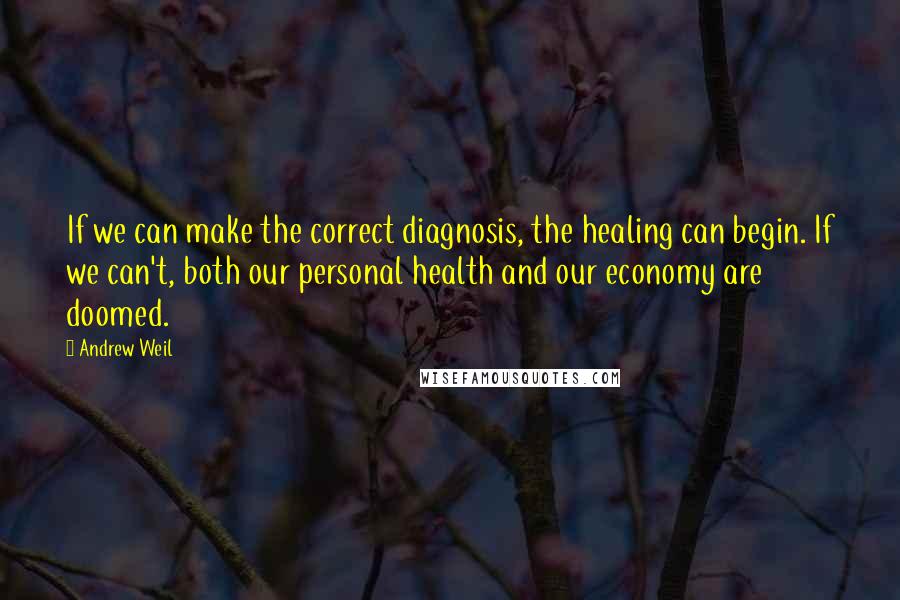 Andrew Weil Quotes: If we can make the correct diagnosis, the healing can begin. If we can't, both our personal health and our economy are doomed.