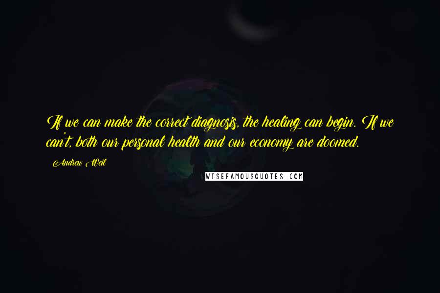 Andrew Weil Quotes: If we can make the correct diagnosis, the healing can begin. If we can't, both our personal health and our economy are doomed.