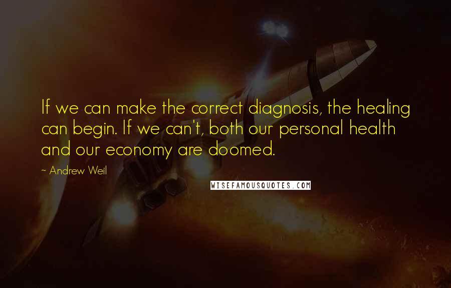 Andrew Weil Quotes: If we can make the correct diagnosis, the healing can begin. If we can't, both our personal health and our economy are doomed.