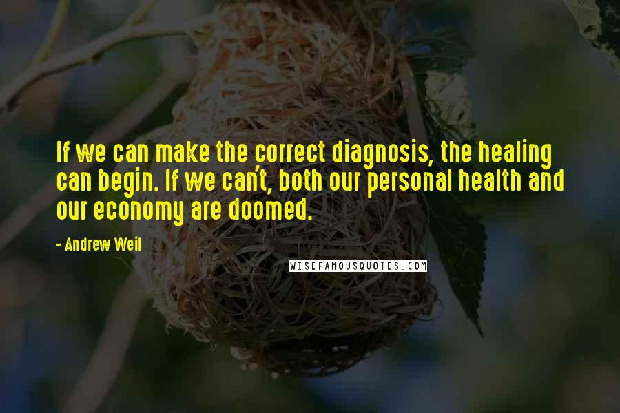 Andrew Weil Quotes: If we can make the correct diagnosis, the healing can begin. If we can't, both our personal health and our economy are doomed.