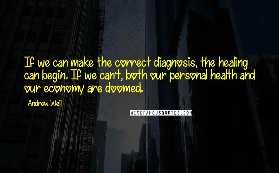 Andrew Weil Quotes: If we can make the correct diagnosis, the healing can begin. If we can't, both our personal health and our economy are doomed.