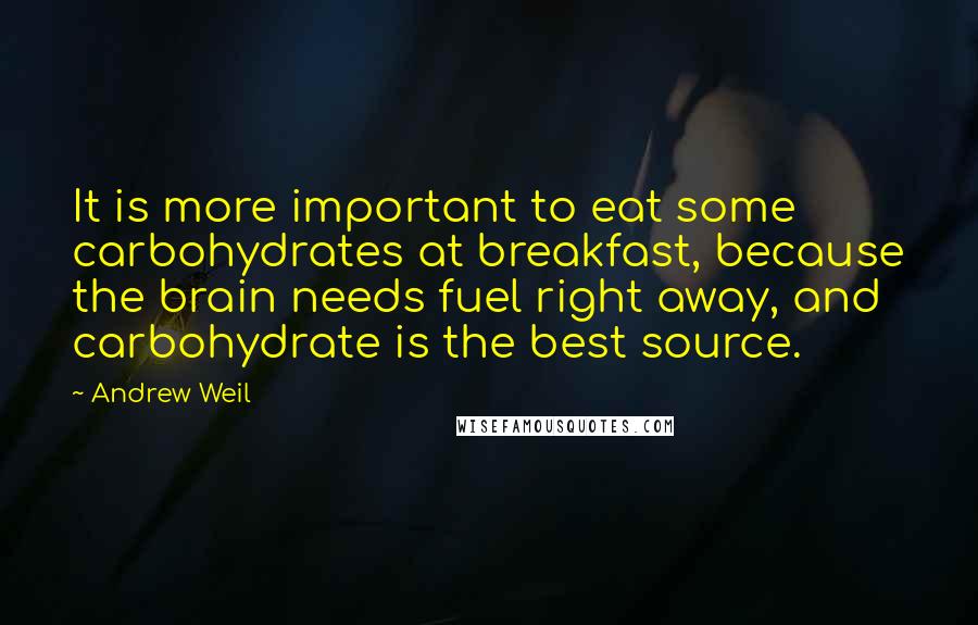 Andrew Weil Quotes: It is more important to eat some carbohydrates at breakfast, because the brain needs fuel right away, and carbohydrate is the best source.