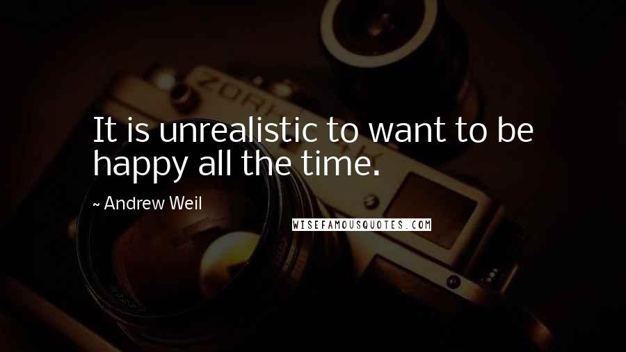 Andrew Weil Quotes: It is unrealistic to want to be happy all the time.