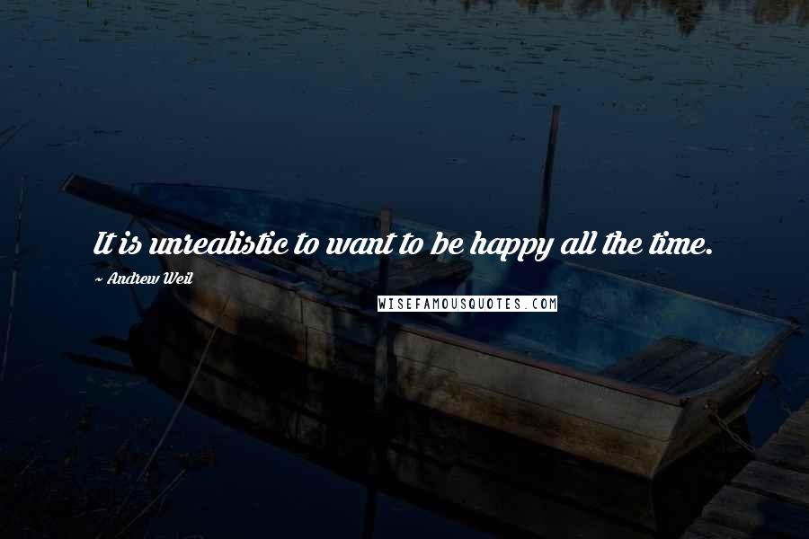 Andrew Weil Quotes: It is unrealistic to want to be happy all the time.