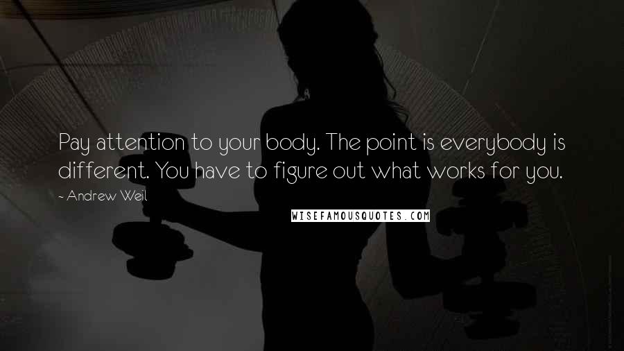 Andrew Weil Quotes: Pay attention to your body. The point is everybody is different. You have to figure out what works for you.