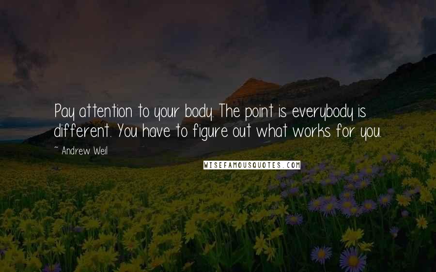 Andrew Weil Quotes: Pay attention to your body. The point is everybody is different. You have to figure out what works for you.