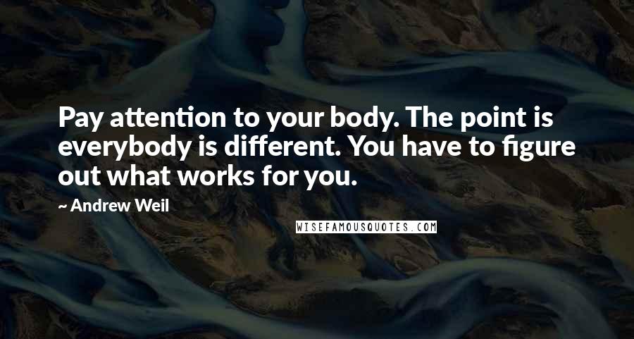 Andrew Weil Quotes: Pay attention to your body. The point is everybody is different. You have to figure out what works for you.