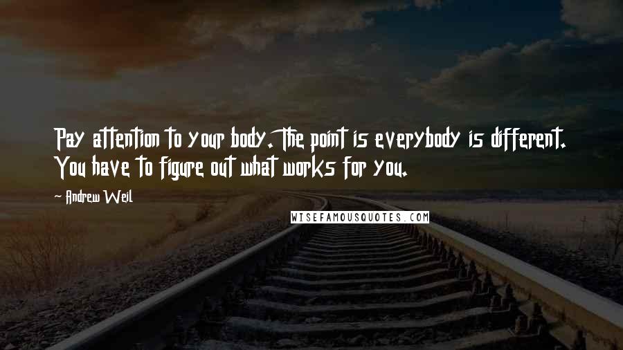 Andrew Weil Quotes: Pay attention to your body. The point is everybody is different. You have to figure out what works for you.