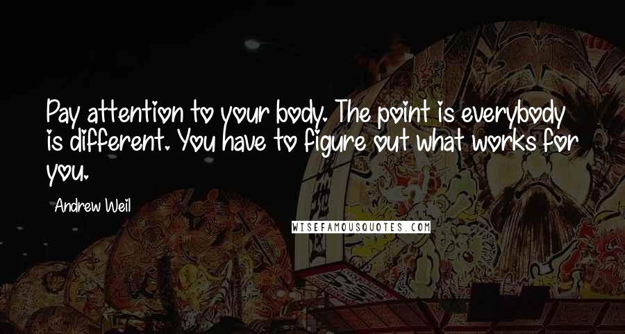 Andrew Weil Quotes: Pay attention to your body. The point is everybody is different. You have to figure out what works for you.