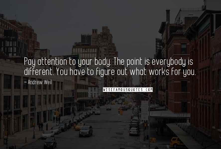 Andrew Weil Quotes: Pay attention to your body. The point is everybody is different. You have to figure out what works for you.