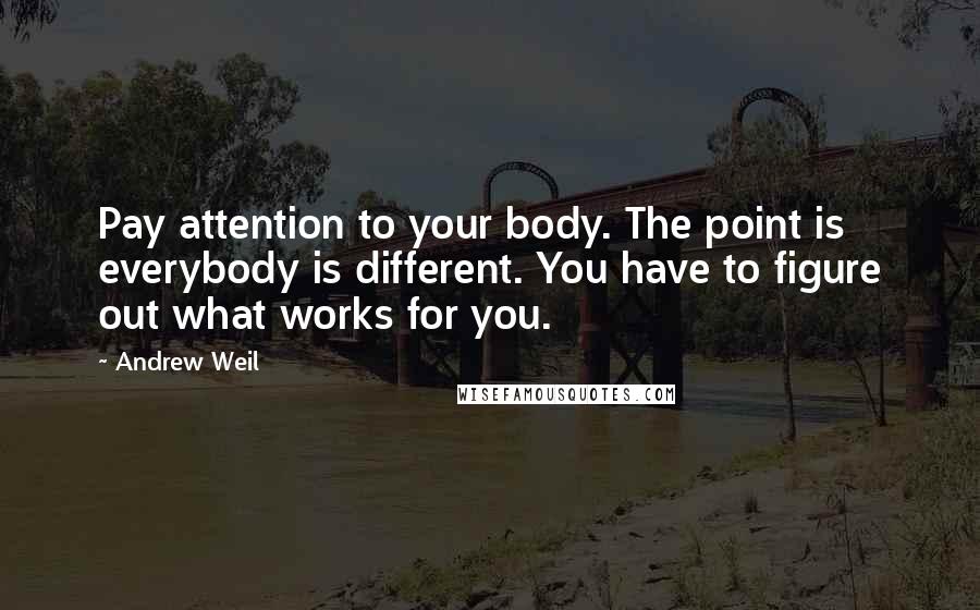 Andrew Weil Quotes: Pay attention to your body. The point is everybody is different. You have to figure out what works for you.