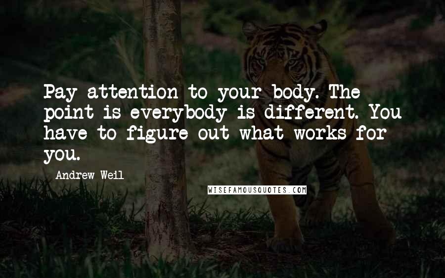 Andrew Weil Quotes: Pay attention to your body. The point is everybody is different. You have to figure out what works for you.