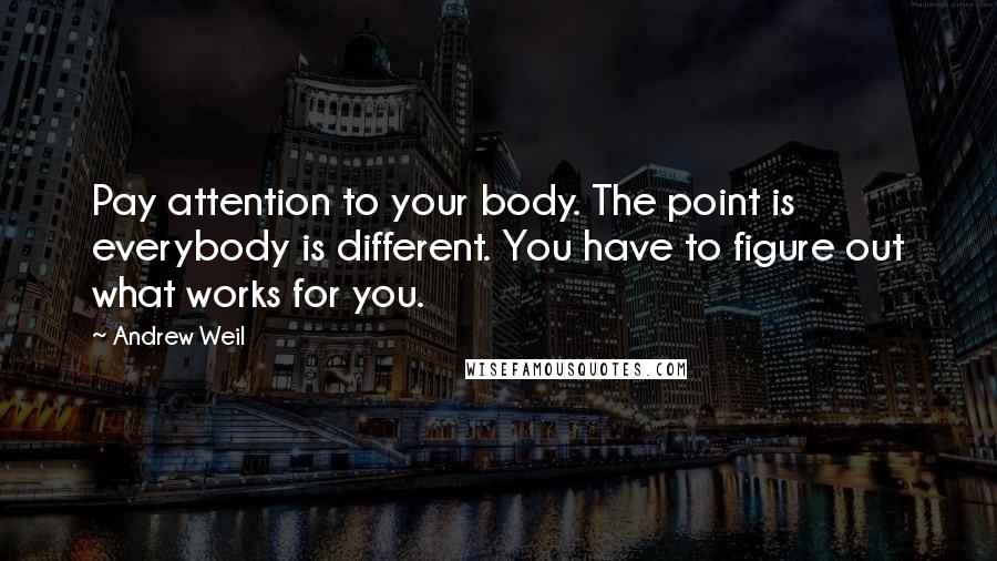 Andrew Weil Quotes: Pay attention to your body. The point is everybody is different. You have to figure out what works for you.