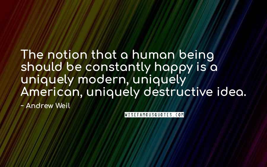 Andrew Weil Quotes: The notion that a human being should be constantly happy is a uniquely modern, uniquely American, uniquely destructive idea.