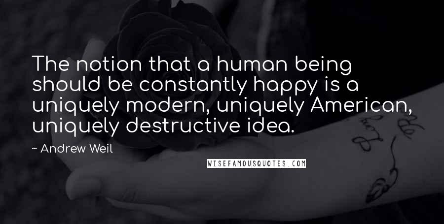 Andrew Weil Quotes: The notion that a human being should be constantly happy is a uniquely modern, uniquely American, uniquely destructive idea.