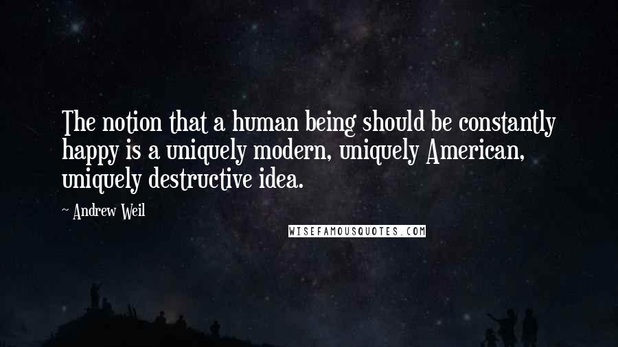 Andrew Weil Quotes: The notion that a human being should be constantly happy is a uniquely modern, uniquely American, uniquely destructive idea.