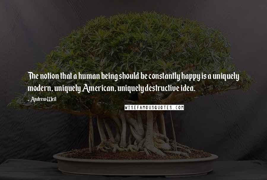 Andrew Weil Quotes: The notion that a human being should be constantly happy is a uniquely modern, uniquely American, uniquely destructive idea.