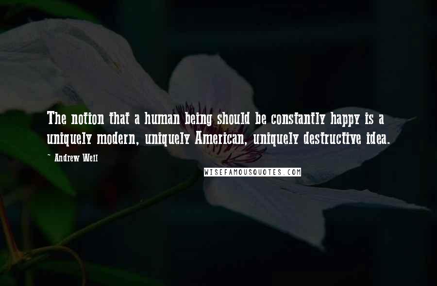 Andrew Weil Quotes: The notion that a human being should be constantly happy is a uniquely modern, uniquely American, uniquely destructive idea.