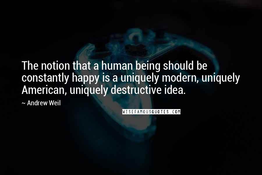 Andrew Weil Quotes: The notion that a human being should be constantly happy is a uniquely modern, uniquely American, uniquely destructive idea.