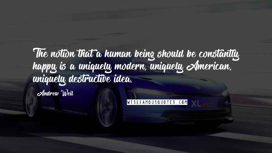 Andrew Weil Quotes: The notion that a human being should be constantly happy is a uniquely modern, uniquely American, uniquely destructive idea.