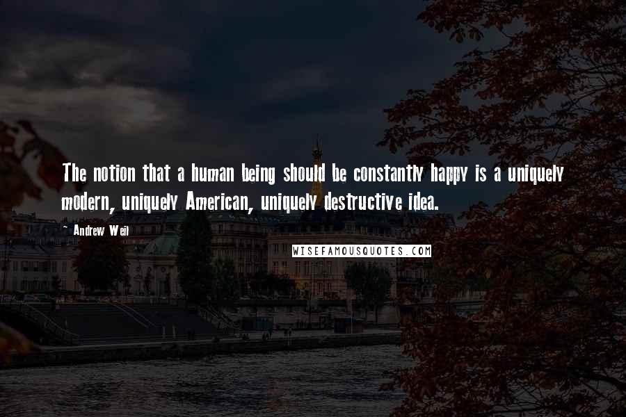 Andrew Weil Quotes: The notion that a human being should be constantly happy is a uniquely modern, uniquely American, uniquely destructive idea.