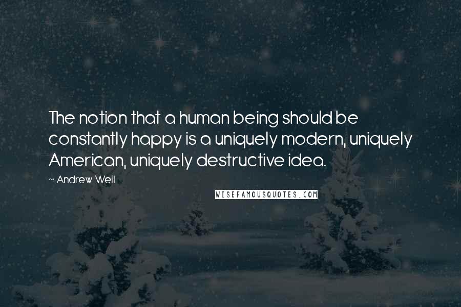 Andrew Weil Quotes: The notion that a human being should be constantly happy is a uniquely modern, uniquely American, uniquely destructive idea.