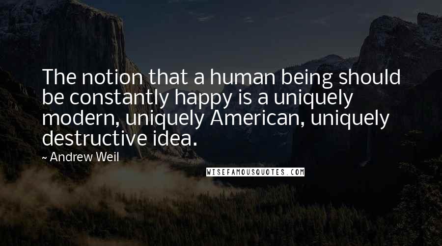 Andrew Weil Quotes: The notion that a human being should be constantly happy is a uniquely modern, uniquely American, uniquely destructive idea.