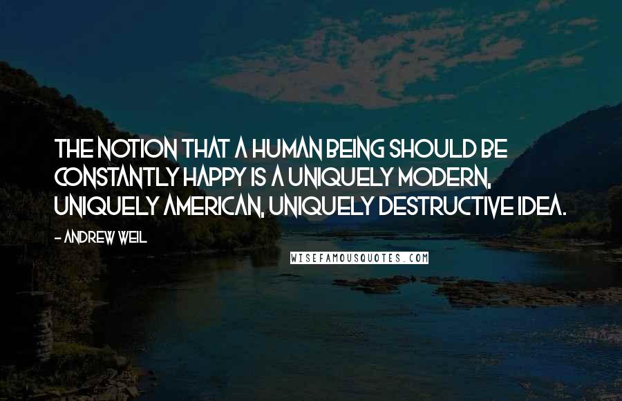 Andrew Weil Quotes: The notion that a human being should be constantly happy is a uniquely modern, uniquely American, uniquely destructive idea.