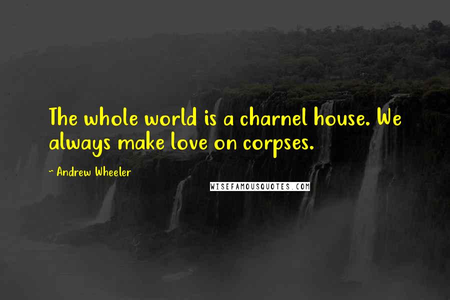 Andrew Wheeler Quotes: The whole world is a charnel house. We always make love on corpses.
